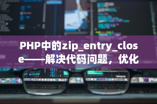 PHP中的zip_entry_close——解决代码问题，优化常用与特殊场景