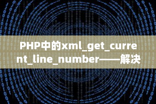 PHP中的xml_get_current_line_number——解决代码问题，优化常用与特殊场景下的使用